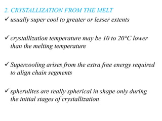2. CRYSTALLIZATION FROM THE MELT
usually super cool to greater or lesser extents
crystallization temperature may be 10 to 20°C lower
than the melting temperature
Supercooling arises from the extra free energy required
to align chain segments
spherulites are really spherical in shape only during
the initial stages of crystallization
 