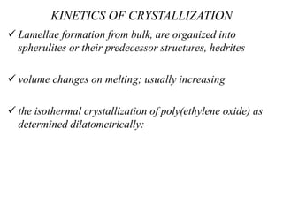 KINETICS OF CRYSTALLIZATION
 Lamellae formation from bulk, are organized into
spherulites or their predecessor structures, hedrites
 volume changes on melting; usually increasing
 the isothermal crystallization of poly(ethylene oxide) as
determined dilatometrically:
 