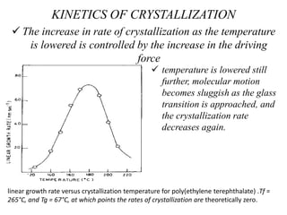 KINETICS OF CRYSTALLIZATION
 The increase in rate of crystallization as the temperature
is lowered is controlled by the increase in the driving
force
 temperature is lowered still
further, molecular motion
becomes sluggish as the glass
transition is approached, and
the crystallization rate
decreases again.
linear growth rate versus crystallization temperature for poly(ethylene terephthalate) .Tf =
265°C, and Tg = 67°C, at which points the rates of crystallization are theoretically zero.
 