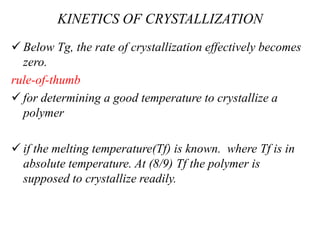 KINETICS OF CRYSTALLIZATION
 Below Tg, the rate of crystallization effectively becomes
zero.
rule-of-thumb
 for determining a good temperature to crystallize a
polymer
 if the melting temperature(Tf) is known. where Tf is in
absolute temperature. At (8/9) Tf the polymer is
supposed to crystallize readily.
 