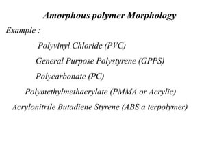 Amorphous polymer Morphology
Example :
Polyvinyl Chloride (PVC)
General Purpose Polystyrene (GPPS)
Polycarbonate (PC)
Polymethylmethacrylate (PMMA or Acrylic)
Acrylonitrile Butadiene Styrene (ABS a terpolymer)
 