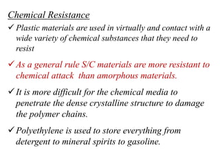Chemical Resistance
 Plastic materials are used in virtually and contact with a
wide variety of chemical substances that they need to
resist
As a general rule S/C materials are more resistant to
chemical attack than amorphous materials.
It is more difficult for the chemical media to
penetrate the dense crystalline structure to damage
the polymer chains.
Polyethylene is used to store everything from
detergent to mineral spirits to gasoline.
 