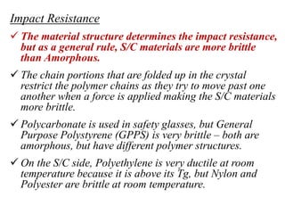 Impact Resistance
 The material structure determines the impact resistance,
but as a general rule, S/C materials are more brittle
than Amorphous.
 The chain portions that are folded up in the crystal
restrict the polymer chains as they try to move past one
another when a force is applied making the S/C materials
more brittle.
 Polycarbonate is used in safety glasses, but General
Purpose Polystyrene (GPPS) is very brittle – both are
amorphous, but have different polymer structures.
 On the S/C side, Polyethylene is very ductile at room
temperature because it is above its Tg, but Nylon and
Polyester are brittle at room temperature.
 