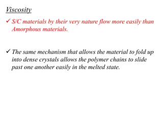 Viscosity
 S/C materials by their very nature flow more easily than
Amorphous materials.
 The same mechanism that allows the material to fold up
into dense crystals allows the polymer chains to slide
past one another easily in the melted state.
 
