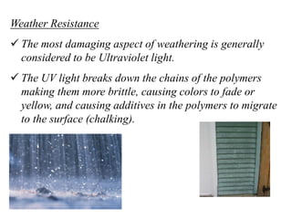 Weather Resistance
 The most damaging aspect of weathering is generally
considered to be Ultraviolet light.
 The UV light breaks down the chains of the polymers
making them more brittle, causing colors to fade or
yellow, and causing additives in the polymers to migrate
to the surface (chalking).
 