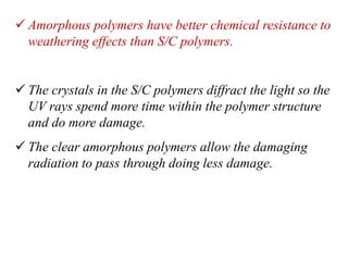  Amorphous polymers have better chemical resistance to
weathering effects than S/C polymers.
 The crystals in the S/C polymers diffract the light so the
UV rays spend more time within the polymer structure
and do more damage.
 The clear amorphous polymers allow the damaging
radiation to pass through doing less damage.
 