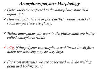 Amorphous polymer Morphology
 Older literature referred to the amorphous state as a
liquid state.
 However, polystyrene or poly(methyl methacrylate) at
room temperature are glassy.
 Today, amorphous polymers in the glassy state are better
called amorphous solids.
 >Tg, if the polymer is amorphous and linear, it will flow,
albeit the viscosity may be very high.
 For most materials, we are concerned with the melting
point and boiling point.
 