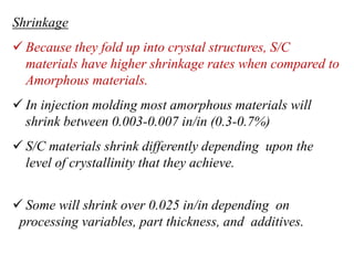 Shrinkage
 Because they fold up into crystal structures, S/C
materials have higher shrinkage rates when compared to
Amorphous materials.
 In injection molding most amorphous materials will
shrink between 0.003-0.007 in/in (0.3-0.7%)
 S/C materials shrink differently depending upon the
level of crystallinity that they achieve.
 Some will shrink over 0.025 in/in depending on
processing variables, part thickness, and additives.
 