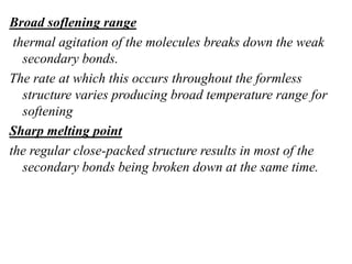 Broad soflening range
thermal agitation of the molecules breaks down the weak
secondary bonds.
The rate at which this occurs throughout the formless
structure varies producing broad temperature range for
softening
Sharp melting point
the regular close-packed structure results in most of the
secondary bonds being broken down at the same time.
 