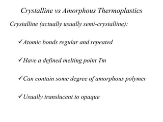 Crystalline vs Amorphous Thermoplastics
Crystalline (actually usually semi-crystalline):
Atomic bonds regular and repeated
Have a defined melting point Tm
Can contain some degree of amorphous polymer
Usually translucent to opaque
 