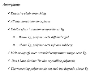 Amorphous
 Extensive chain branching
 All thermosets are amorphous
 Exhibit glass tranistion temperatures Tg
 Below Tg, polymer acts stiff and rigid
 Above Tg, polymer acts soft and rubbery
 Melt or liquefy over extended temperature range near Tg.
 Don’t have distinct Tm like crystalline polymers.
 Thermosetting polymers do not melt but degrade above Tg
 