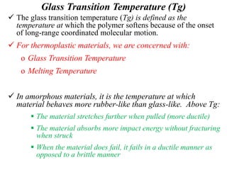 Glass Transition Temperature (Tg)
 The glass transition temperature (Tg) is defined as the
temperature at which the polymer softens because of the onset
of long-range coordinated molecular motion.
 For thermoplastic materials, we are concerned with:
o Glass Transition Temperature
o Melting Temperature
 In amorphous materials, it is the temperature at which
material behaves more rubber-like than glass-like. Above Tg:
 The material stretches further when pulled (more ductile)
 The material absorbs more impact energy without fracturing
when struck
 When the material does fail, it fails in a ductile manner as
opposed to a brittle manner
 