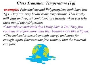 Glass Transition Temperature (Tg)
example: Polyethylene and Polypropylene both have low
Tg’s. They are way below room temperature. That is why
milk jugs and yogurt containers are flexible when you take
them out of the refrigerator.
Amorphous materials don’t truly have a Tm. They just
continue to soften more until they behave more like a liquid.
The molecules absorb enough energy and move far
enough apart (increase the free volume) that the material
can flow.
 