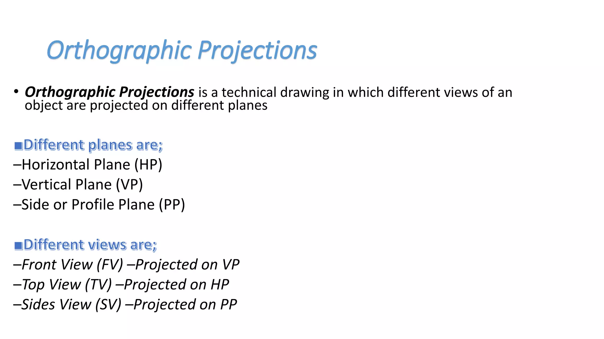 Orthographic Projections
• Orthographic Projections is a technical drawing in which different views of an
object are projected on different planes
–Horizontal Plane (HP)
–Vertical Plane (VP)
–Side or Profile Plane (PP)
–Front View (FV) –Projected on VP
–Top View (TV) –Projected on HP
–Sides View (SV) –Projected on PP