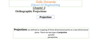Chapter 3
Orthographic Projections
Projection
Projections are defined as mapping of three-dimensional points to a two-dimensional
plane. There are two type of projection
.parallel
. perspective.
 