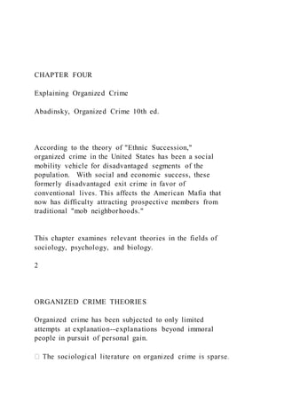 CHAPTER FOUR
Explaining Organized Crime
Abadinsky, Organized Crime 10th ed.
According to the theory of "Ethnic Succession,"
organized crime in the United States has been a social
mobility vehicle for disadvantaged segments of the
population. With social and economic success, these
formerly disadvantaged exit crime in favor of
conventional lives. This affects the American Mafia that
now has difficulty attracting prospective members from
traditional "mob neighborhoods."
This chapter examines relevant theories in the fields of
sociology, psychology, and biology.
2
ORGANIZED CRIME THEORIES
Organized crime has been subjected to only limited
attempts at explanation--explanations beyond immoral
people in pursuit of personal gain.
 