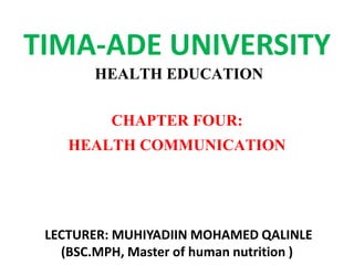 TIMA-ADE UNIVERSITY
HEALTH EDUCATION
CHAPTER FOUR:
HEALTH COMMUNICATION
LECTURER: MUHIYADIIN MOHAMED QALINLE
(BSC.MPH, Master of human nutrition )
 