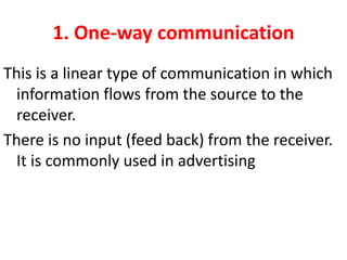 1. One-way communication
This is a linear type of communication in which
information flows from the source to the
receiver.
There is no input (feed back) from the receiver.
It is commonly used in advertising
 