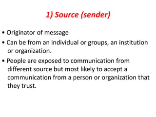 1) Source (sender)
• Originator of message
• Can be from an individual or groups, an institution
or organization.
• People are exposed to communication from
different source but most likely to accept a
communication from a person or organization that
they trust.
 