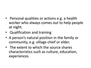 • Personal qualities or actions e.g. a health
worker who always comes out to help people
at night.
• Qualification and training
• A person’s natural position in the family or
community, e.g. village chief or elder.
• The extent to which the source shares
characteristics such as culture, education,
experiences
 