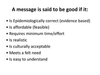 A message is said to be good if it:
• Is Epidemiologically correct (evidence based)
• Is affordable (feasible)
• Requires minimum time/effort
• Is realistic
• Is culturally acceptable
• Meets a felt need
• Is easy to understand
 