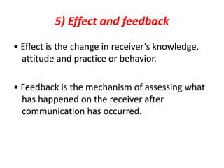 5) Effect and feedback
• Effect is the change in receiver’s knowledge,
attitude and practice or behavior.
• Feedback is the mechanism of assessing what
has happened on the receiver after
communication has occurred.
 