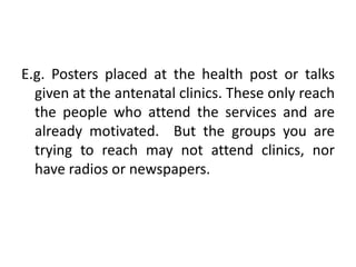 E.g. Posters placed at the health post or talks
given at the antenatal clinics. These only reach
the people who attend the services and are
already motivated. But the groups you are
trying to reach may not attend clinics, nor
have radios or newspapers.
 