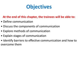 Objectives
At the end of this chapter, the trainees will be able to:
• Define communication
• Discuss the components of communication
• Explore methods of communication
• Explain stages of communication
• Identify barriers to effective communication and how to
overcome them
 