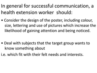 In general for successful communication, a
health extension worker should:
• Consider the design of the poster, including colour,
size, lettering and use of pictures which increase the
likelihood of gaining attention and being noticed.
• Deal with subjects that the target group wants to
know something about
i.e. which fit with their felt needs and interests.
 