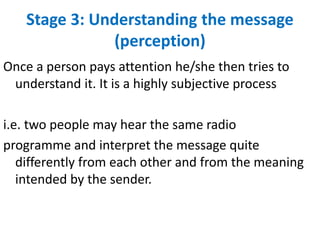 Stage 3: Understanding the message
(perception)
Once a person pays attention he/she then tries to
understand it. It is a highly subjective process
i.e. two people may hear the same radio
programme and interpret the message quite
differently from each other and from the meaning
intended by the sender.
 
