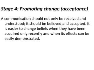 Stage 4: Promoting change (acceptance)
A communication should not only be received and
understood; it should be believed and accepted. It
is easier to change beliefs when they have been
acquired only recently and when its effects can be
easily demonstrated.
 