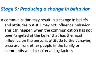 Stage 5: Producing a change in behavior
A communication may result in a change in beliefs
and attitudes but still may not influence behavior.
This can happen when the communication has not
been targeted at the belief that has the most
influence on the person’s attitude to the behavior,
pressure from other people in the family or
community and lack of enabling factors.
 