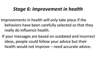 Stage 6: Improvement in health
Improvements in health will only take place if the
behaviors have been carefully selected so that they
really do influence health.
If your messages are based on outdated and incorrect
ideas, people could follow your advice but their
health would not improve – need accurate advice.
 