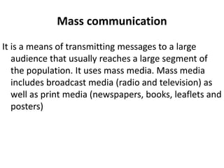Mass communication
It is a means of transmitting messages to a large
audience that usually reaches a large segment of
the population. It uses mass media. Mass media
includes broadcast media (radio and television) as
well as print media (newspapers, books, leaflets and
posters)
 
