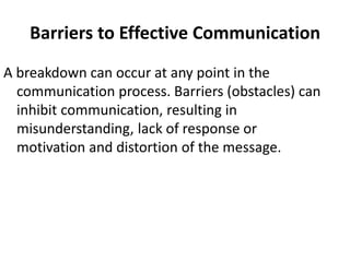 Barriers to Effective Communication
A breakdown can occur at any point in the
communication process. Barriers (obstacles) can
inhibit communication, resulting in
misunderstanding, lack of response or
motivation and distortion of the message.
 
