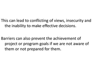 This can lead to conflicting of views, insecurity and
the inability to make effective decisions.
Barriers can also prevent the achievement of
project or program goals if we are not aware of
them or not prepared for them.
 
