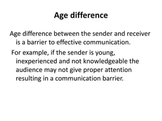 Age difference
Age difference between the sender and receiver
is a barrier to effective communication.
For example, if the sender is young,
inexperienced and not knowledgeable the
audience may not give proper attention
resulting in a communication barrier.
 