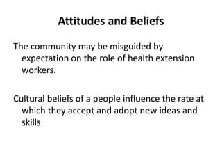 Attitudes and Beliefs
The community may be misguided by
expectation on the role of health extension
workers.
Cultural beliefs of a people influence the rate at
which they accept and adopt new ideas and
skills
 