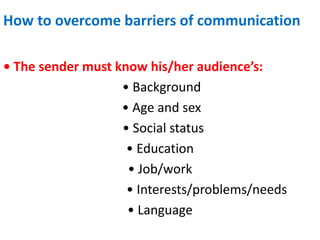 How to overcome barriers of communication
• The sender must know his/her audience’s:
• Background
• Age and sex
• Social status
• Education
• Job/work
• Interests/problems/needs
• Language
 