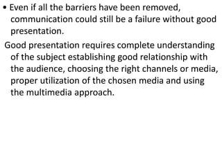 • Even if all the barriers have been removed,
communication could still be a failure without good
presentation.
Good presentation requires complete understanding
of the subject establishing good relationship with
the audience, choosing the right channels or media,
proper utilization of the chosen media and using
the multimedia approach.
 