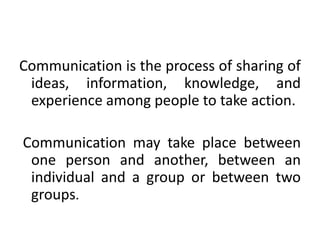 Communication is the process of sharing of
ideas, information, knowledge, and
experience among people to take action.
Communication may take place between
one person and another, between an
individual and a group or between two
groups.
 