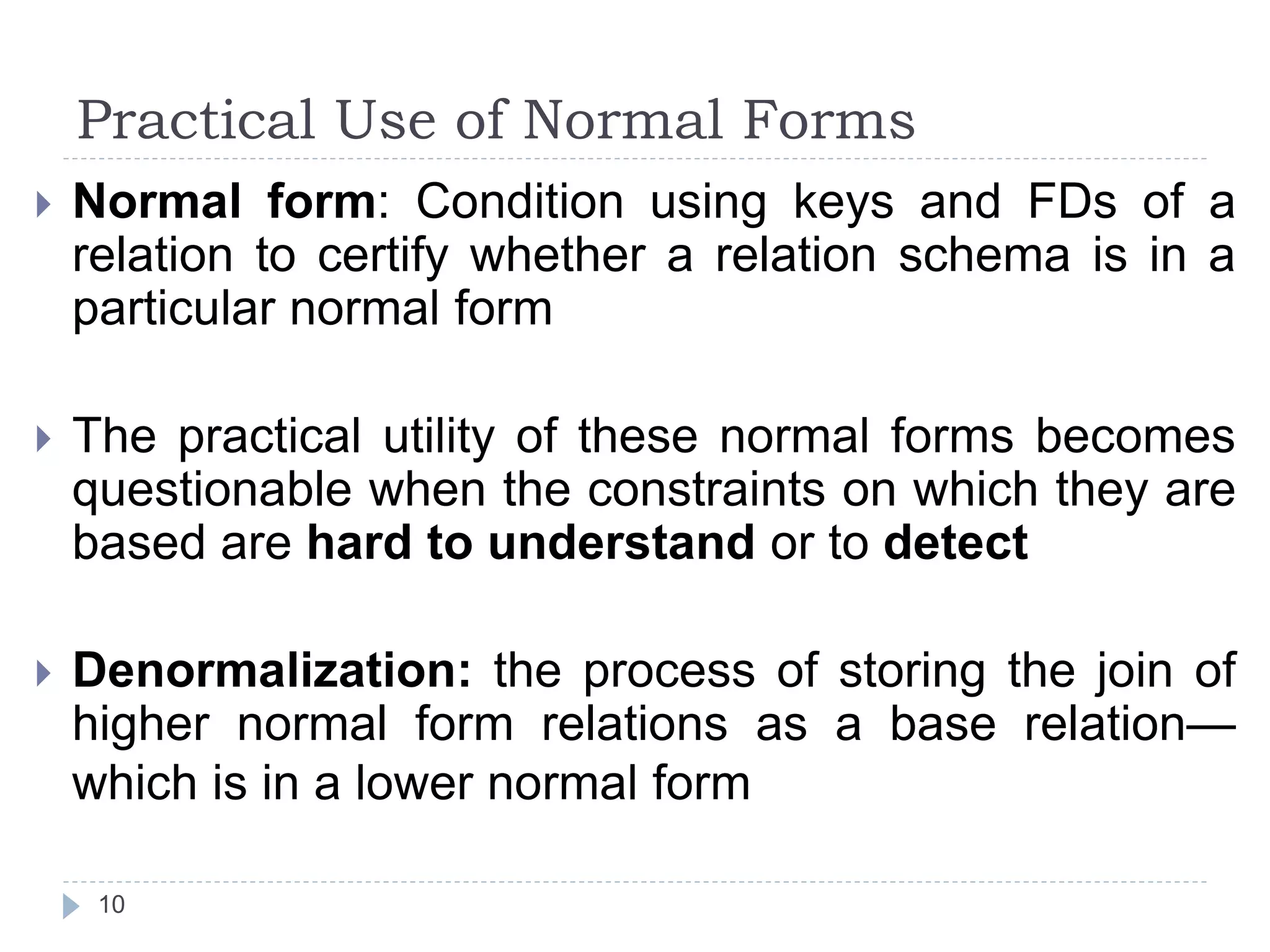 Practical Use of Normal Forms
10
 Normal form: Condition using keys and FDs of a
relation to certify whether a relation schema is in a
particular normal form
 The practical utility of these normal forms becomes
questionable when the constraints on which they are
based are hard to understand or to detect
 Denormalization: the process of storing the join of
higher normal form relations as a base relation—
which is in a lower normal form
 