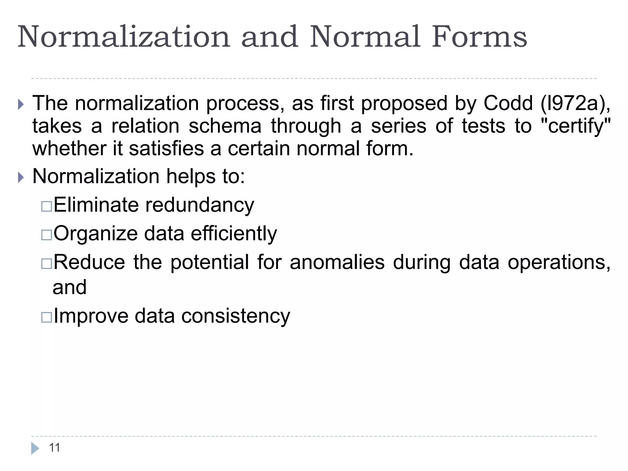 Normalization and Normal Forms
 The normalization process, as first proposed by Codd (l972a),
takes a relation schema through a series of tests to "certify"
whether it satisfies a certain normal form.
 Normalization helps to:
Eliminate redundancy
Organize data efficiently
Reduce the potential for anomalies during data operations,
and
Improve data consistency
11
 
