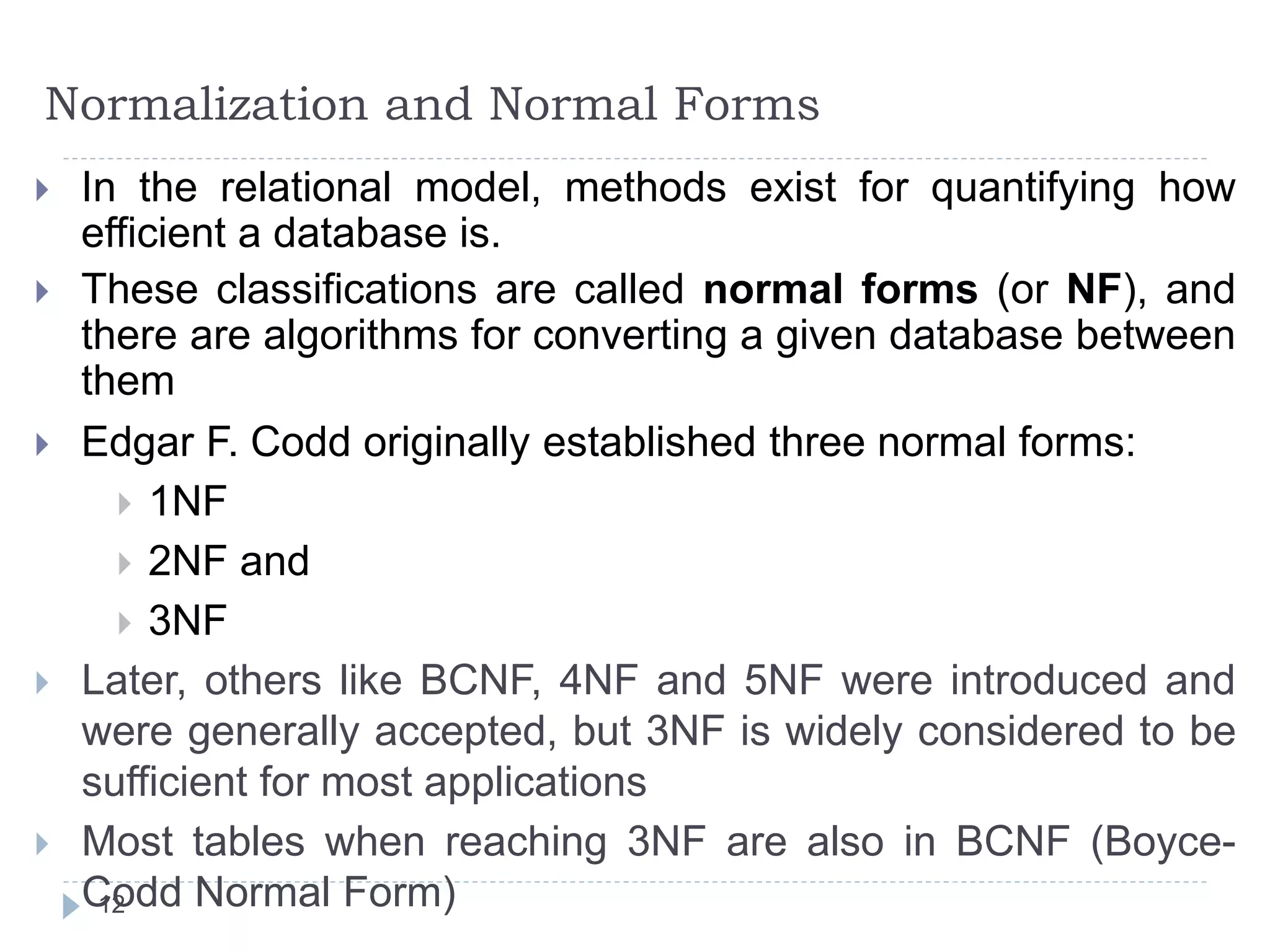 Normalization and Normal Forms
 In the relational model, methods exist for quantifying how
efficient a database is.
 These classifications are called normal forms (or NF), and
there are algorithms for converting a given database between
them
 Edgar F. Codd originally established three normal forms:
 1NF
 2NF and
 3NF
 Later, others like BCNF, 4NF and 5NF were introduced and
were generally accepted, but 3NF is widely considered to be
sufficient for most applications
 Most tables when reaching 3NF are also in BCNF (Boyce-
Codd Normal Form)
12
 