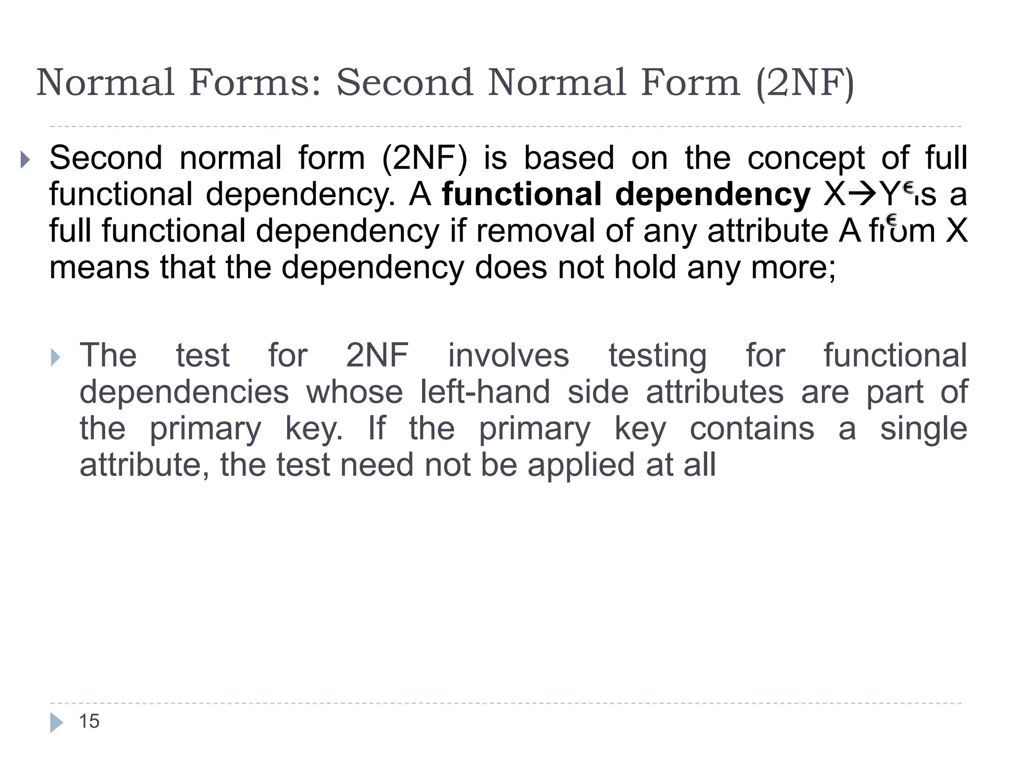 Normal Forms: Second Normal Form (2NF)
 Second normal form (2NF) is based on the concept of full
functional dependency. A functional dependency XY is a
full functional dependency if removal of any attribute A from X
means that the dependency does not hold any more;
 The test for 2NF involves testing for functional
dependencies whose left-hand side attributes are part of
the primary key. If the primary key contains a single
attribute, the test need not be applied at all
15
 