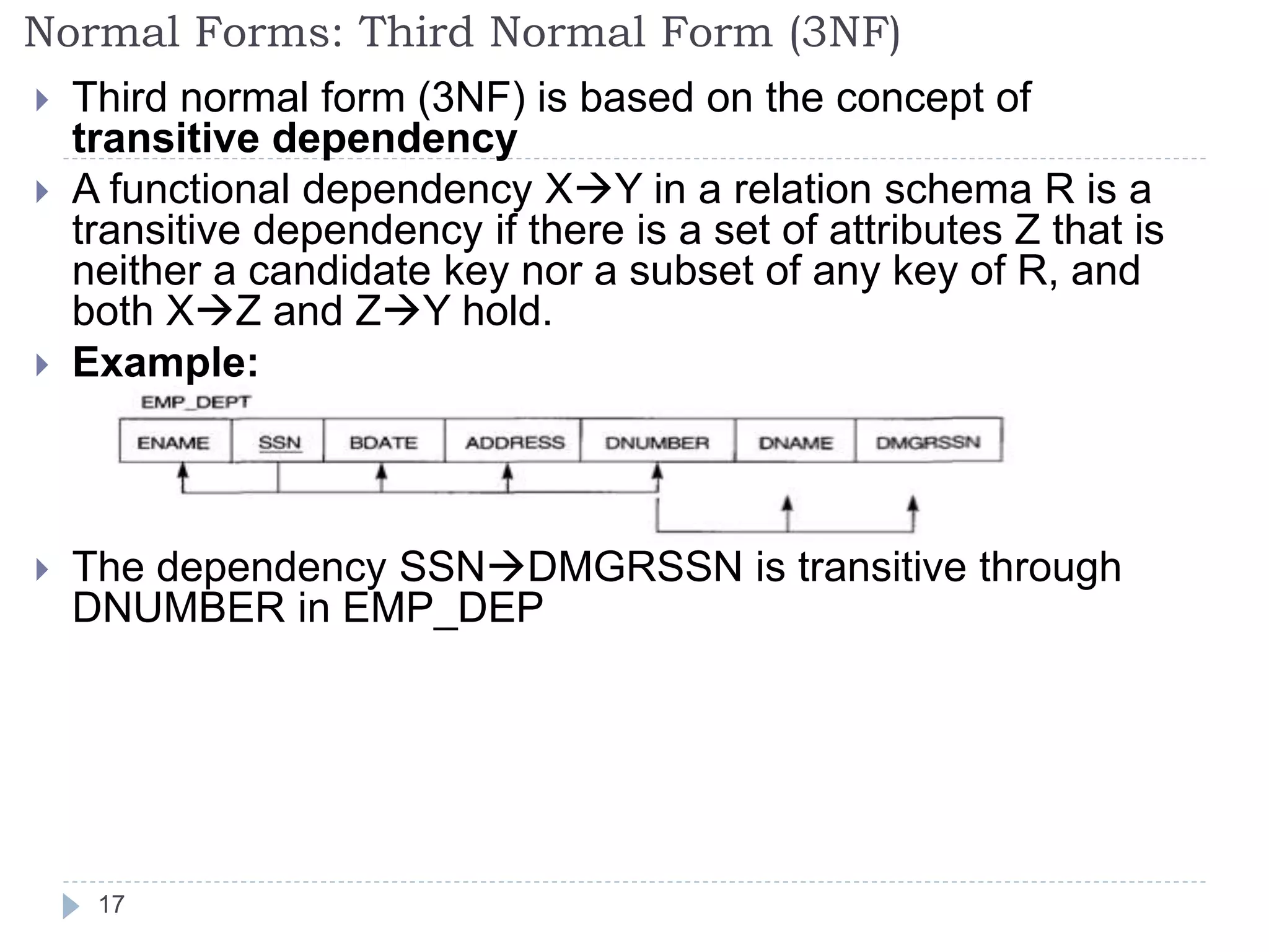 Normal Forms: Third Normal Form (3NF)
 Third normal form (3NF) is based on the concept of
transitive dependency
 A functional dependency XY in a relation schema R is a
transitive dependency if there is a set of attributes Z that is
neither a candidate key nor a subset of any key of R, and
both XZ and ZY hold.
 Example:
 The dependency SSNDMGRSSN is transitive through
DNUMBER in EMP_DEP
17
 