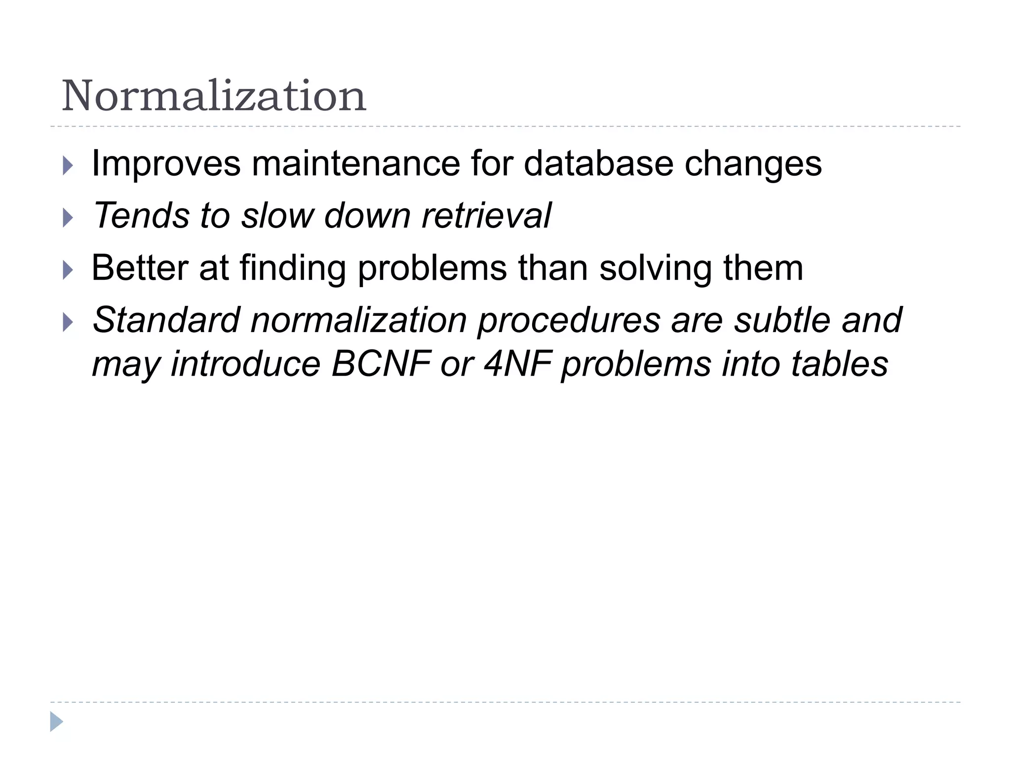 Normalization
 Improves maintenance for database changes
 Tends to slow down retrieval
 Better at finding problems than solving them
 Standard normalization procedures are subtle and
may introduce BCNF or 4NF problems into tables
 