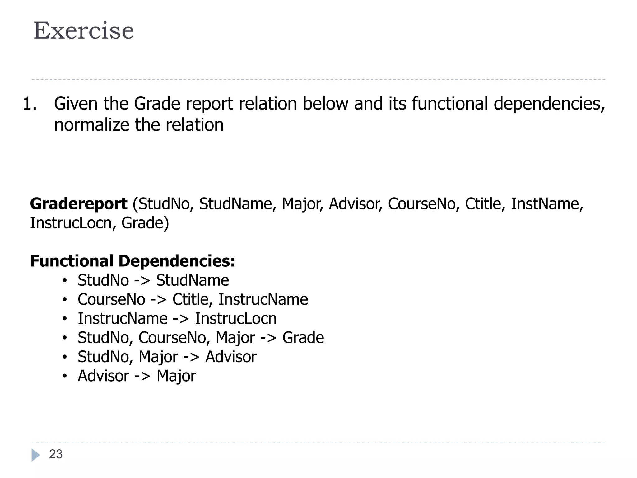 Exercise
1. Given the Grade report relation below and its functional dependencies,
normalize the relation
Gradereport (StudNo, StudName, Major, Advisor, CourseNo, Ctitle, InstName,
InstrucLocn, Grade)
Functional Dependencies:
• StudNo -> StudName
• CourseNo -> Ctitle, InstrucName
• InstrucName -> InstrucLocn
• StudNo, CourseNo, Major -> Grade
• StudNo, Major -> Advisor
• Advisor -> Major
23
 