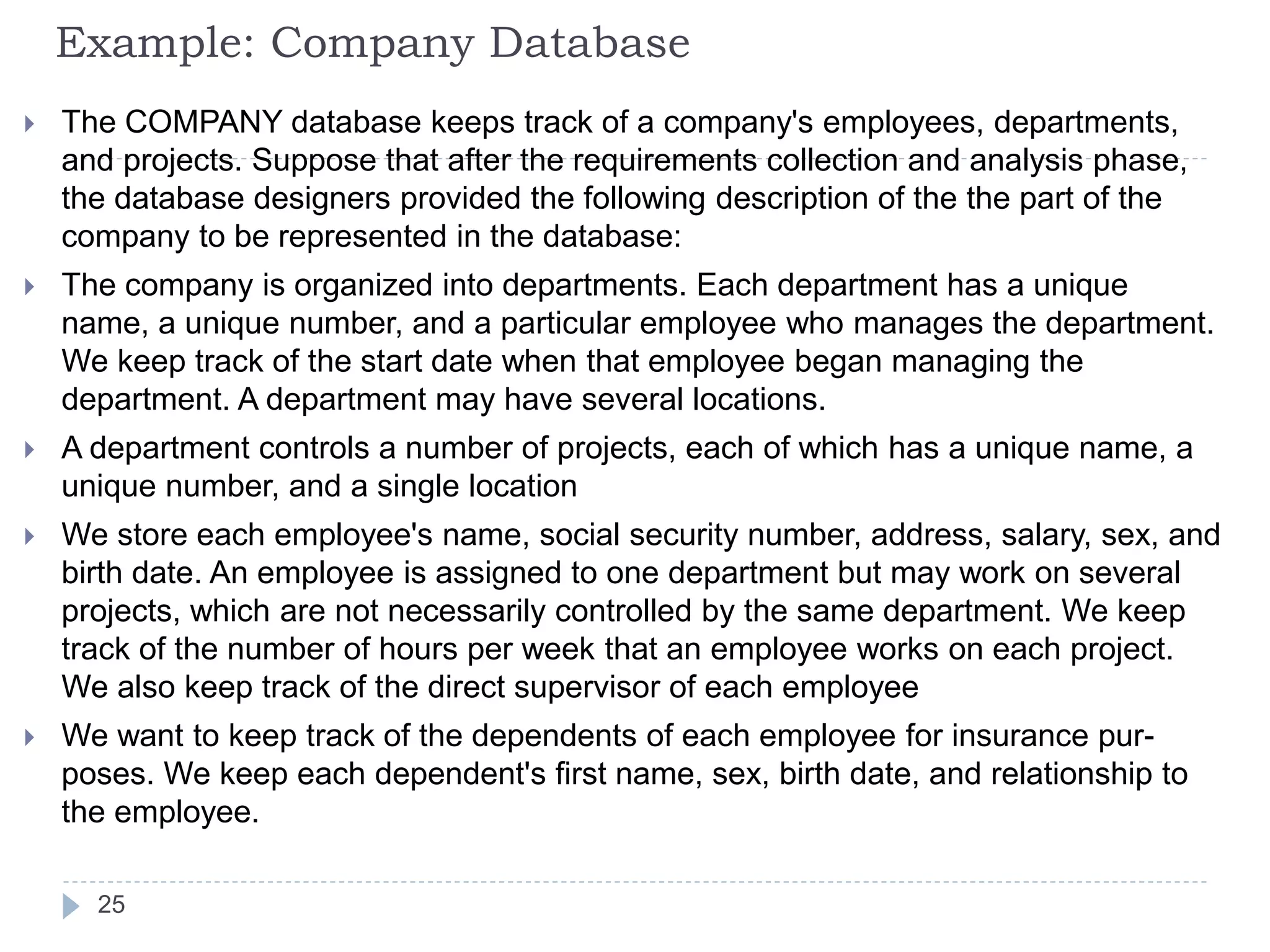 Example: Company Database
 The COMPANY database keeps track of a company's employees, departments,
and projects. Suppose that after the requirements collection and analysis phase,
the database designers provided the following description of the the part of the
company to be represented in the database:
 The company is organized into departments. Each department has a unique
name, a unique number, and a particular employee who manages the department.
We keep track of the start date when that employee began managing the
department. A department may have several locations.
 A department controls a number of projects, each of which has a unique name, a
unique number, and a single location
 We store each employee's name, social security number, address, salary, sex, and
birth date. An employee is assigned to one department but may work on several
projects, which are not necessarily controlled by the same department. We keep
track of the number of hours per week that an employee works on each project.
We also keep track of the direct supervisor of each employee
 We want to keep track of the dependents of each employee for insurance pur-
poses. We keep each dependent's first name, sex, birth date, and relationship to
the employee.
25
 
