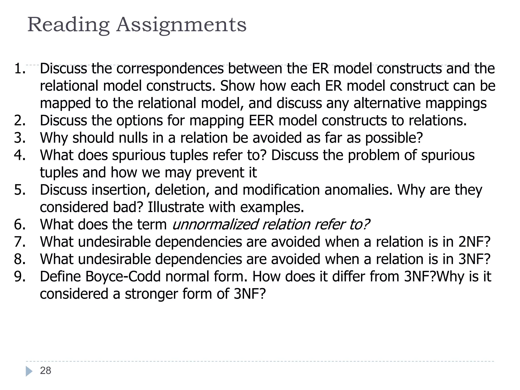 Reading Assignments
1. Discuss the correspondences between the ER model constructs and the
relational model constructs. Show how each ER model construct can be
mapped to the relational model, and discuss any alternative mappings
2. Discuss the options for mapping EER model constructs to relations.
3. Why should nulls in a relation be avoided as far as possible?
4. What does spurious tuples refer to? Discuss the problem of spurious
tuples and how we may prevent it
5. Discuss insertion, deletion, and modification anomalies. Why are they
considered bad? Illustrate with examples.
6. What does the term unnormalized relation refer to?
7. What undesirable dependencies are avoided when a relation is in 2NF?
8. What undesirable dependencies are avoided when a relation is in 3NF?
9. Define Boyce-Codd normal form. How does it differ from 3NF?Why is it
considered a stronger form of 3NF?
28
 